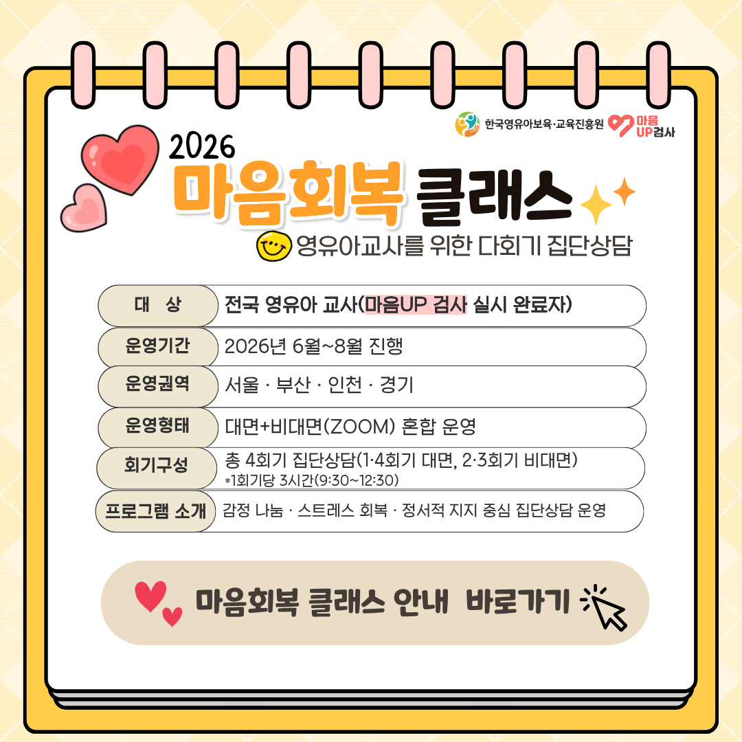 2026 마음회복 클래스
영유아교사를 위한 다회기 집단상담

대상 - 전국 영유아 교사 (마음UP 검사 실시 완료자)
운영기간 - 2026년 6월~8월 진행
운영권역 - 서울, 부산, 인천, 경기
운영형태 - 대면+비대면(ZOOM) 혼합 운영권역회기구성 - 총 4회기 집단상담(1, 4회기 대면, 2, 3회기 비대면)
프로그램 소개 - 감정 나눔, 스트레스 회복, 정서적 지지 중심 집단상담 운영

마음회복 클래스 안내 바로가기